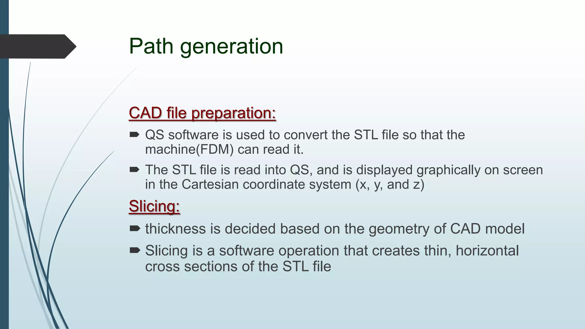 Path generation
CAD file preparation:
 QS software is used to convert the STL file so that the
machine(FDM) can read it.
 The STL file is read into QS, and is displayed graphically on screen
in the Cartesian coordinate system (x, y, and z)
Slicing:
 thickness is decided based on the geometry of CAD model
 Slicing is a software operation that creates thin, horizontal
cross sections of the STL file
 