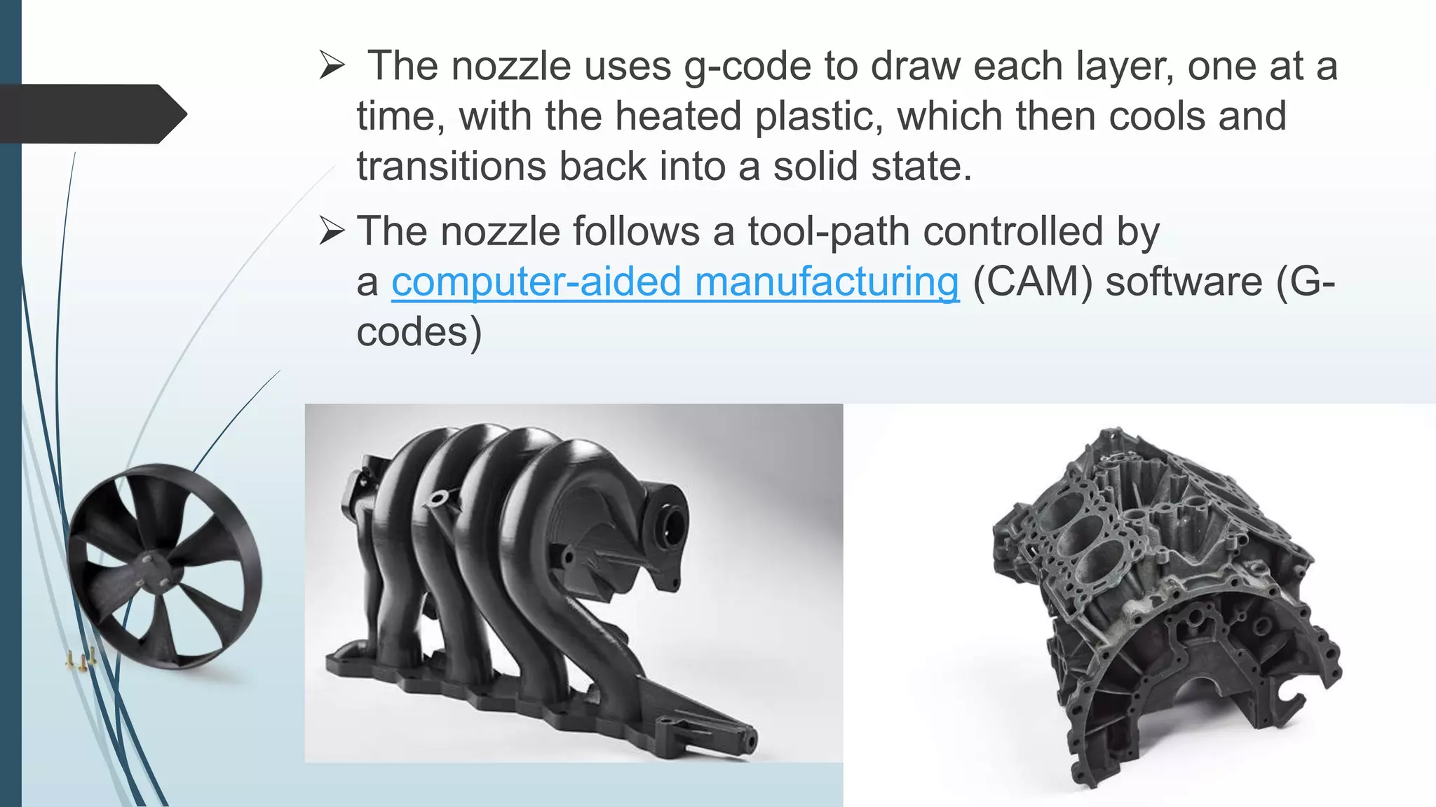  The nozzle uses g-code to draw each layer, one at a
time, with the heated plastic, which then cools and
transitions back into a solid state.
 The nozzle follows a tool-path controlled by
a computer-aided manufacturing (CAM) software (G-
codes)
 