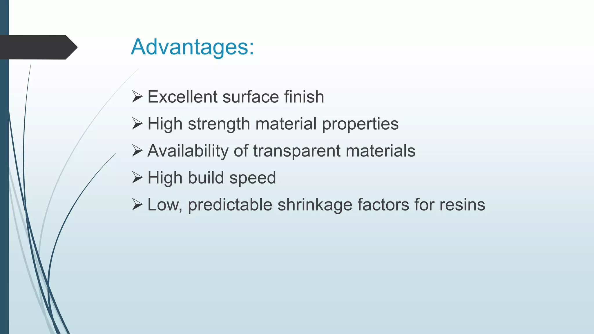 Advantages:
 Excellent surface finish
 High strength material properties
 Availability of transparent materials
 High build speed
 Low, predictable shrinkage factors for resins
 