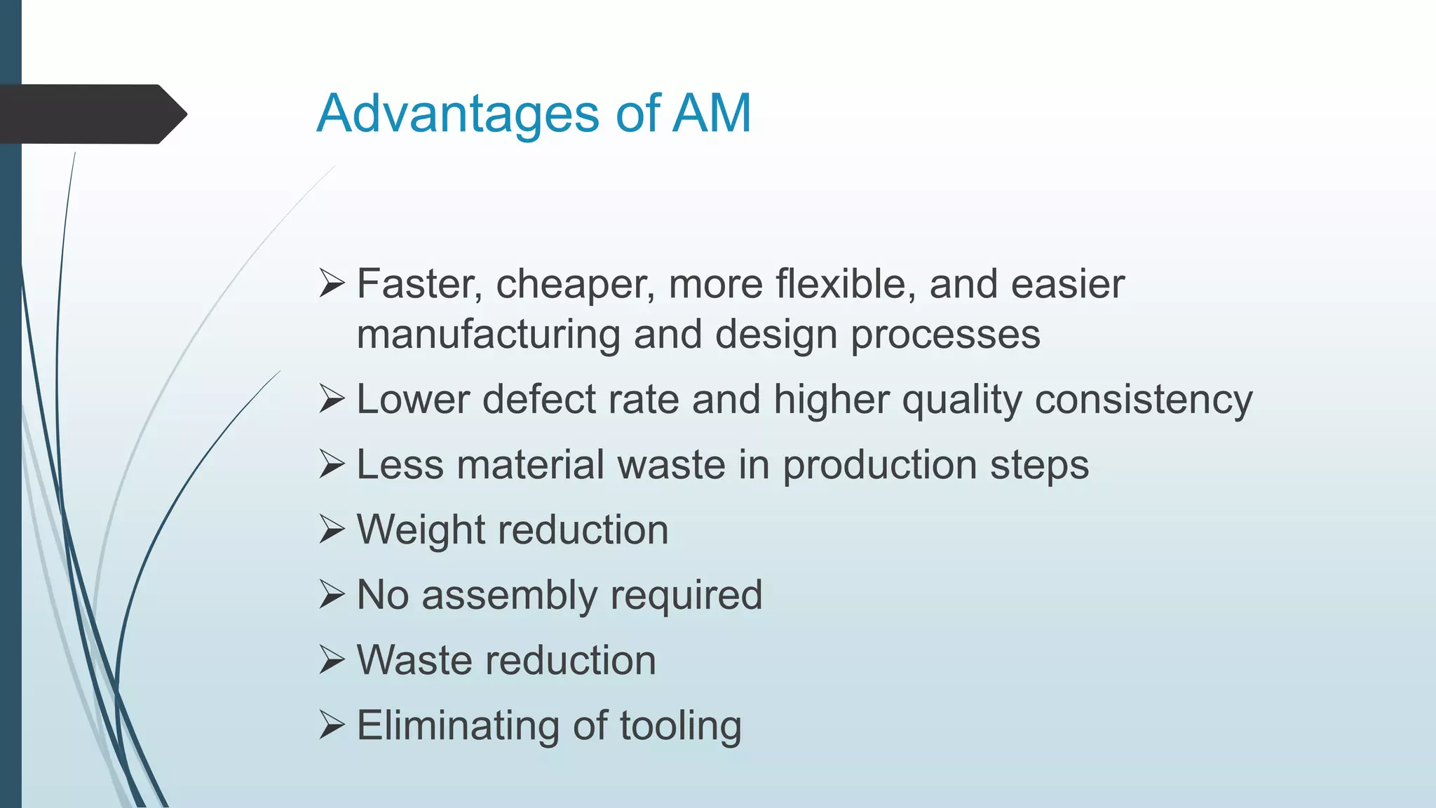 Advantages of AM
 Faster, cheaper, more flexible, and easier
manufacturing and design processes
 Lower defect rate and higher quality consistency
 Less material waste in production steps
 Weight reduction
 No assembly required
 Waste reduction
 Eliminating of tooling
 