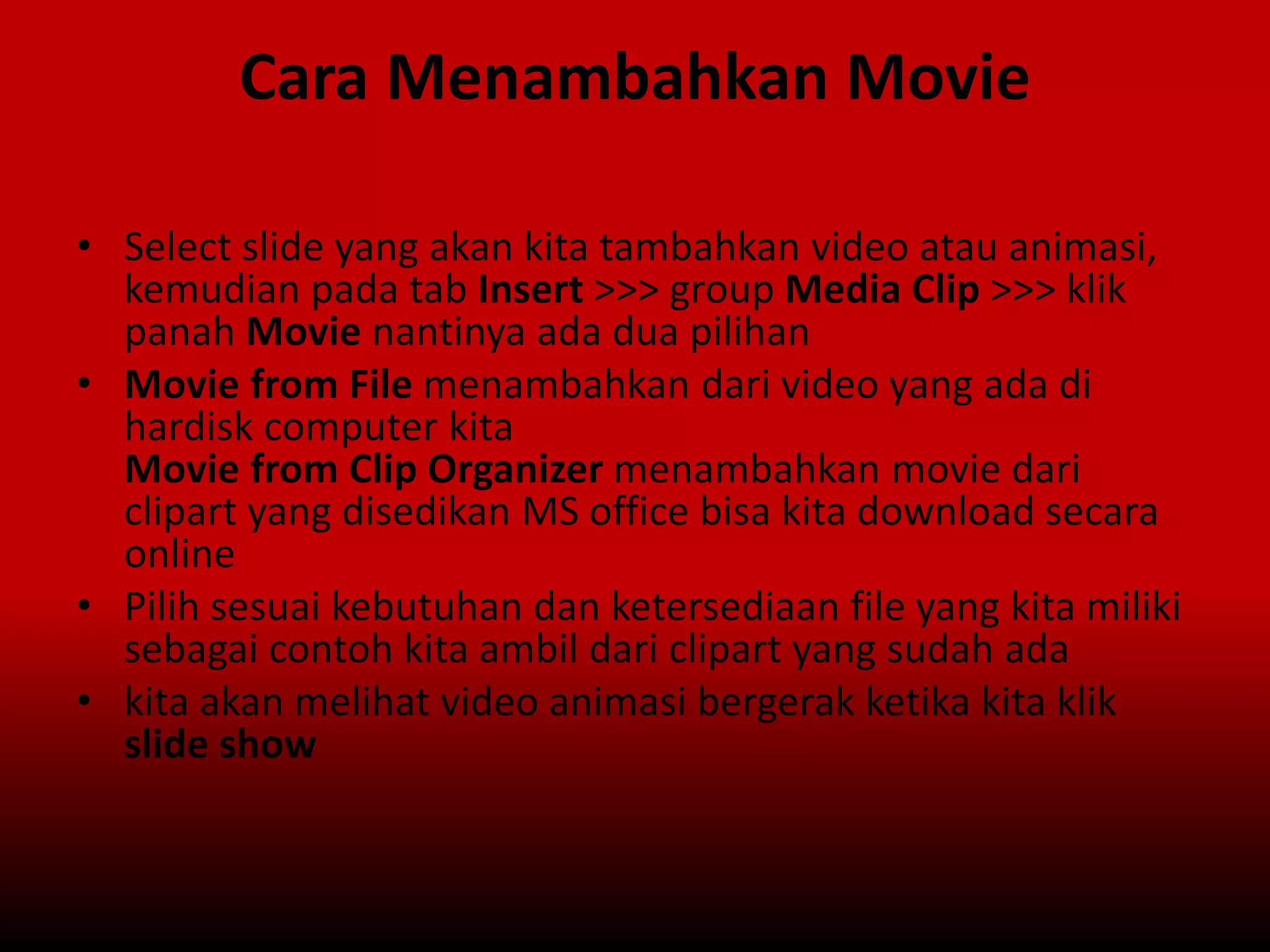 Cara Menambahkan Movie
• Select slide yang akan kita tambahkan video atau animasi,
kemudian pada tab Insert >>> group Media Clip >>> klik
panah Movie nantinya ada dua pilihan
• Movie from File menambahkan dari video yang ada di
hardisk computer kita
Movie from Clip Organizer menambahkan movie dari
clipart yang disedikan MS office bisa kita download secara
online
• Pilih sesuai kebutuhan dan ketersediaan file yang kita miliki
sebagai contoh kita ambil dari clipart yang sudah ada
• kita akan melihat video animasi bergerak ketika kita klik
slide show
 