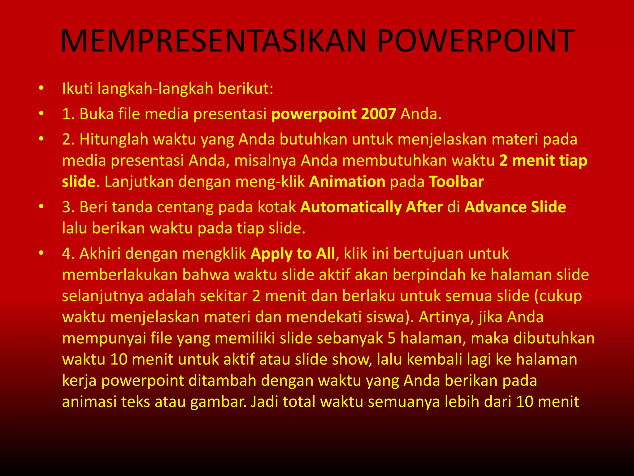 MEMPRESENTASIKAN POWERPOINT
• Ikuti langkah-langkah berikut:
• 1. Buka file media presentasi powerpoint 2007 Anda.
• 2. Hitunglah waktu yang Anda butuhkan untuk menjelaskan materi pada
media presentasi Anda, misalnya Anda membutuhkan waktu 2 menit tiap
slide. Lanjutkan dengan meng-klik Animation pada Toolbar
• 3. Beri tanda centang pada kotak Automatically After di Advance Slide
lalu berikan waktu pada tiap slide.
• 4. Akhiri dengan mengklik Apply to All, klik ini bertujuan untuk
memberlakukan bahwa waktu slide aktif akan berpindah ke halaman slide
selanjutnya adalah sekitar 2 menit dan berlaku untuk semua slide (cukup
waktu menjelaskan materi dan mendekati siswa). Artinya, jika Anda
mempunyai file yang memiliki slide sebanyak 5 halaman, maka dibutuhkan
waktu 10 menit untuk aktif atau slide show, lalu kembali lagi ke halaman
kerja powerpoint ditambah dengan waktu yang Anda berikan pada
animasi teks atau gambar. Jadi total waktu semuanya lebih dari 10 menit.
 