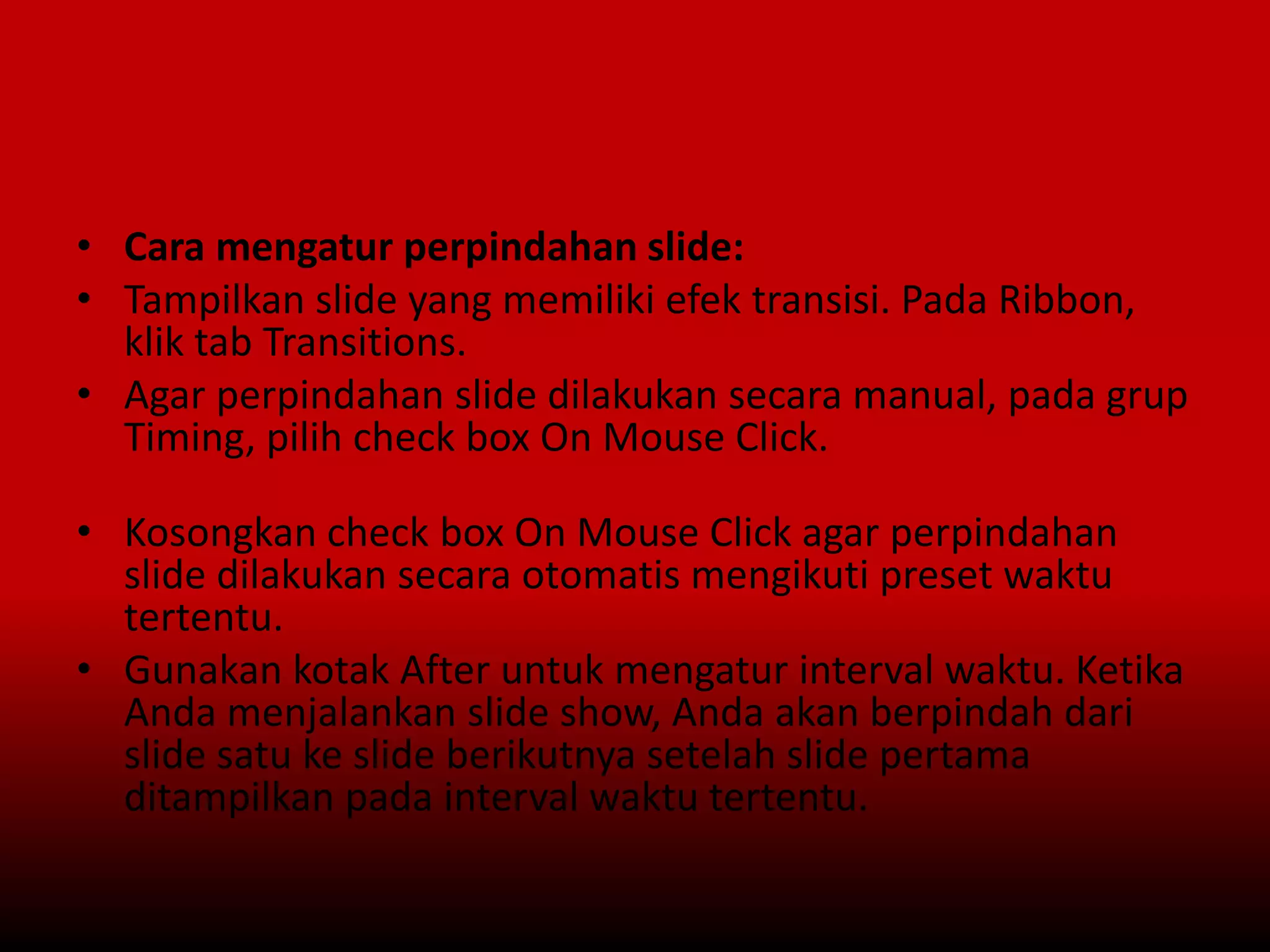 • Cara mengatur perpindahan slide:
• Tampilkan slide yang memiliki efek transisi. Pada Ribbon,
klik tab Transitions.
• Agar perpindahan slide dilakukan secara manual, pada grup
Timing, pilih check box On Mouse Click.
• Kosongkan check box On Mouse Click agar perpindahan
slide dilakukan secara otomatis mengikuti preset waktu
tertentu.
• Gunakan kotak After untuk mengatur interval waktu. Ketika
Anda menjalankan slide show, Anda akan berpindah dari
slide satu ke slide berikutnya setelah slide pertama
ditampilkan pada interval waktu tertentu.
 