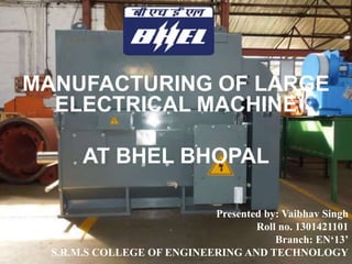 MANUFACTURING OF LARGE
ELECTRICAL MACHINE
AT BHEL BHOPAL
Presented by: Vaibhav Singh
Roll no. 1301421101
Branch: EN‘13’
S.R.M.S COLLEGE OF ENGINEERING AND TECHNOLOGY
 