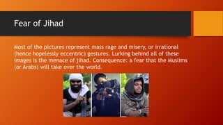 Fear of Jihad
Most of the pictures represent mass rage and misery, or irrational
(hence hopelessly eccentric) gestures. Lurking behind all of these
images is the menace of jihad. Consequence: a fear that the Muslims
(or Arabs) will take over the world.
 