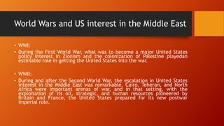 World Wars and US interest in the Middle East
• WWI:
• During the First World War, what was to become a major United States
policy interest in Zionism and the colonization of Palestine playedan
estimable role in getting the United States into the war.
• WWII:
• During and after the Second World War, the escalation in United States
interest in the Middle East was remarkable. Cairo, Teheran, and North
Africa were important arenas of war, and in that setting, with the
exploitation of its oil, strategic, and human resources pioneered by
Britain and France, the United States prepared for its new postwar
imperial role.
 