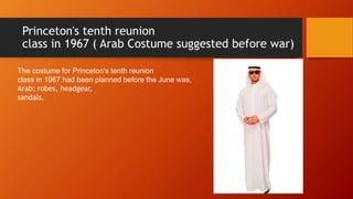 Princeton's tenth reunion
class in 1967 ( Arab Costume suggested before war)
The costume for Princeton's tenth reunion
class in 1967 had been planned before the June was,
Arab: robes, headgear,
sandals.
 