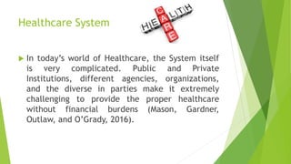 Healthcare System
 In today’s world of Healthcare, the System itself
is very complicated. Public and Private
Institutions, different agencies, organizations,
and the diverse in parties make it extremely
challenging to provide the proper healthcare
without financial burdens (Mason, Gardner,
Outlaw, and O’Grady, 2016).
 
