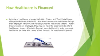 How Healthcare is Financed
 Majority of Healthcare is funded by Public, Private, and Third Party Payers,
along with Medicare & Medicaid. Most Americans receive healthcare through
their employers which in part basically funds the Healthcare System. As for
those who are not employed, they may not have the opportunity to afford
healthcare. In part, Affordable Care Act was established in order to provide
healthcare for those who cannot afford the costs for healthcare in general.
 