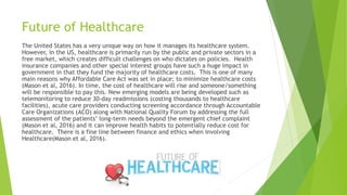 Future of Healthcare
The United States has a very unique way on how it manages its healthcare system.
However, in the US, healthcare is primarily run by the public and private sectors in a
free market, which creates difficult challenges on who dictates on policies. Health
insurance companies and other special interest groups have such a huge impact in
government in that they fund the majority of healthcare costs. This is one of many
main reasons why Affordable Care Act was set in place; to minimize healthcare costs
(Mason et al, 2016). In time, the cost of healthcare will rise and someone/something
will be responsible to pay this. New emerging models are being developed such as
telemonitoring to reduce 30-day readmissions (costing thousands to healthcare
facilities), acute care providers conducting screening accordance through Accountable
Care Organizations (ACO) along with National Quality Forum by addressing the full
assessment of the patients’ long-term needs beyond the emergent chief complaint
(Mason et al, 2016) and it can improve health habits to potentially reduce cost for
healthcare. There is a fine line between finance and ethics when involving
Healthcare(Mason et al, 2016).
 