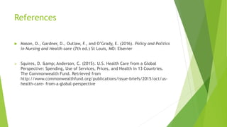 References
 Mason, D., Gardner, D., Outlaw, F., and O’Grady, E. (2016). Policy and Politics
in Nursing and Health care (7th ed.) St Louis, MO: Elsevier
 Squires, D. &amp; Anderson, C. (2015). U.S. Health Care from a Global
Perspective: Spending, Use of Services, Prices, and Health in 13 Countries.
The Commonwealth Fund. Retrieved from
http://www.commonwealthfund.org/publications/issue-briefs/2015/oct/us-
health-care- from-a-global-perspective
 