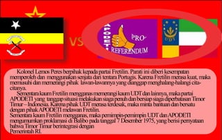 KolonelLemosPeresberpihakkepadapartai Fretilin.Paratiini diberikesempatan
memperolehdan menggunakansenjatadari tentaraPortugis.KarenaFretilinmerasakuat,maka
memusuhidanmemerangi pihak lawan-lawannyayangdianggapmenghalang-halangicita-
citanya.
SementarakaumFretilinmengganasmemerangikaumUDTdanlainnya,makapartai
APODETI yang tanggapsituasimelakukansiagapenuhdanbersiapsiagadiperbatasanTimor
Timur–Indonesia.KarenapihakUDTmerasaterdesak,makaminta bantuandanbersatu
denganpihakAPODETImelawanFretilin.
SementarakaumFretilin mengganas,makapemimpin-pemimpin UDTdanAPODETI
mengumumkanproklamasi diBalibopadatanggal7Desember1975,yangberisipernyataan
bahwaTimorTimurberintegrasidengan
PemerintahRI.
 