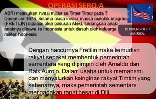 ABRI melakukan invasi militer ke Timor Timur pada 7
Desember 1975. Selama masa invasi, massa penolak integrasi
(FRETILIN) dibantai oleh pasukan ABRI, sedangkan anak-
anaknya dibawa ke Indonesia untuk diasuh oleh keluarga
militer Indonesia
Dengan hancurnya Fretilin maka kemudian
rakyat sepakat membentuk pemerintah
sementara yang dipimpin oleh Arnaldo dan
Rais Aurojo. Dalam usaha untuk memahami
dan menyalurkan keinginan rakyat Timtim yang
sebenarnya, maka pemerintah sementara
mengadakan rapat besar di Dili.
DI DIKUNG OLEH
AMERIKA.
 
