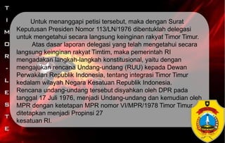 Untuk menanggapi petisi tersebut, maka dengan Surat
Keputusan Presiden Nomor 113/LN/1976 dibentuklah delegasi
untuk mengetahui secara langsung keinginan rakyat Timor Timur.
Atas dasar laporan delegasi yang telah mengetahui secara
langsung keinginan rakyat Timtim, maka pemerintah RI
mengadakan langkah-langkah konstitusional, yaitu dengan
mengajukan rencana Undang-undang (RUU) kepada Dewan
Perwakilan Republik Indonesia, tentang integrasi Timor Timur
kedalam wilayah Negara Kesatuan Republik Indonesia.
Rencana undang-undang tersebut disyahkan oleh DPR pada
tanggal 17 Juli 1976, menjadi Undang-undang dan kemudian oleh
MPR dengan ketetapan MPR nomor VI/MPR/1978 Timor Timur
ditetapkan menjadi Propinsi 27
kesatuan RI.
 