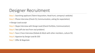 Designer Recruitment
Step 1: Searching applicant (Talent Acquisition, Head hunt, company’s website)
Step 2: Phone Interview (Check CV, Communication, asking for expectation)
=>Design Lead accept
Step 3: Skype Interview with Design Lead (Check Portfolio, Communication)
Step 4: Test (off-site test from real problem)
Step 5: Face-2-Face Interview (Debate & Work with other members, culture fit)
Step 6: Approve by Design Lead & CEO
Step 7: Offer & Negotiate
 