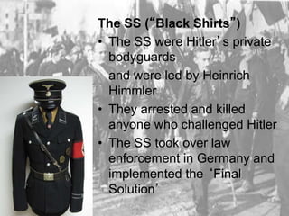 The SS (“Black Shirts”)
• The SS were Hitler’s private
bodyguards
and were led by Heinrich
Himmler
• They arrested and killed
anyone who challenged Hitler
• The SS took over law
enforcement in Germany and
implemented the ‘Final
Solution’
 