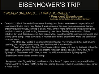 EISENHOWER’S TRIP
• On April 12, 1945, Generals Eisenhower, Bradley, and Patton were taken to inspect Ohrdruf
Nord concentration camp near Gotha. It was not one of the most gruesome camps: just an
ordinary slaughterhouse, stinking of death, with 3,000 or more naked and emaciated corpses
barely in or on the ground, rotting, lice crawling over them. Bradley was revolted; Patton
withdrew to vomit; Eisenhower, his face frozen white, forced himself to examine every nook and
cranny of the camp. Three days later, in his first letter home, Eisenhower wrote this account of
his experience:
The other day I visited a German internment camp. I never dreamed that such cruelty,
bestiality, and savagery could really exist in this world! It was horrible.
Soon after seeing Ohrdruf, Eisenhower ordered every unit near by that was not on the
front lines to tour Ohrdruf: "We are told that the American soldier does not know what he is
fighting for,” Eisenhower said. “Now, at least, he will know what he is fighting against.”
Eisenhower never visited another camp.
Autograph Letter Signed (“Ike”), as General of the Army, 3 pages, quarto, no place [Rheims,
France], April 15, no year [1945]. To his wife, Mamie Eisenhower. With transmittal envelope, signed
in full as censor.
“I NEVER DREAMED… IT WAS HORRIBLE”
- President Eisenhower
(visiting a concentration camp in Nazi Germany)
 