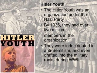 Hitler Youth
• The Hitler Youth was an
organization under the
Nazi Party
• By 1936, they had over
five million
members in the
organization
• They were indoctrinated in
anti-Semitism, and even
drafted into the military
ranks during WWII
 