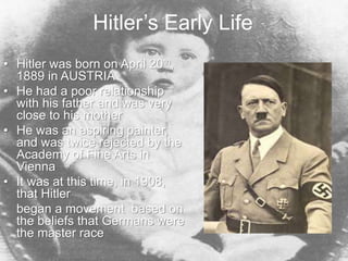Hitler’s Early Life
• Hitler was born on April 20th,
1889 in AUSTRIA
• He had a poor relationship
with his father and was very
close to his mother
• He was an aspiring painter,
and was twice rejected by the
Academy of Fine Arts in
Vienna
• It was at this time, in 1908,
that Hitler
began a movement based on
the beliefs that Germans were
the master race
 
