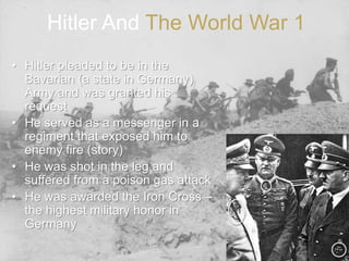 Hitler And The World War 1
• Hitler pleaded to be in the
Bavarian (a state in Germany)
Army and was granted his
request
• He served as a messenger in a
regiment that exposed him to
enemy fire (story)
• He was shot in the leg and
suffered from a poison gas attack
• He was awarded the Iron Cross –
the highest military honor in
Germany
 