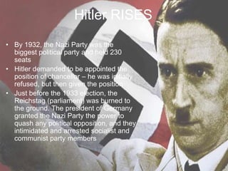 Hitler RISES
• By 1932, the Nazi Party was the
biggest political party and held 230
seats
• Hitler demanded to be appointed the
position of chancellor – he was initially
refused, but then given the position
• Just before the 1933 election, the
Reichstag (parliament) was burned to
the ground. The president of Germany
granted the Nazi Party the power to
quash any political opposition, and they
intimidated and arrested socialist and
communist party members
 