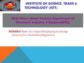 INSTITUTE OF SCIENCE, TRADE &
TECHNOLOGY (ISTT).
Slide Show about Various department of
Garments Industry & Responsibility
Md:RakibulHasan. B.sc in Apparel Manufacturing & Technology.
Session:2013/2014. Email:rakibmr786@gmail.com
 