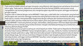 Sejarah Perkembangan
Internet
• Pada awalnya adalah sebuah jaringan komputer yang dibentuk oleh departemen pertahananAmerika di
tahun 1969, Pada saat itu, departemen pertahananAmerika Serikat (DARPA) memutuskan untuk
mengadakan riset tentang bagaimana cara menghubungkan sejumlah komputer sehingga membentuk
jaringan organik.
• Program riset ini dikenal dengan nama ARPANET. Pada 1970, sudah lebih dari 10 komputer yang berhasil
dihubungkan satu sama lain sehingga mereka bisa saling berkomunikasi dan membentuk sebuah jaringan.
• Pada saat itu mereka memperkenalkan bagaimana dengan software dan hardware komputer yang
berbasis UNIX, kita bisa melakukan komunikasi dalam jarak yang tidak terhingga melalui saluran telepon.
Proyek ARPANET merancang bentuk jaringan, kehandalan, seberapa besar informasi dapat dipindahkan,
dan akhirnya semua standar yang mereka tentukan menjadi cikal bakal pembangunan protokol baru yang
sekarang dikenal sebagaiTCP/IP.
• Awalnya dibangunnya proyek itu bertujuan untuk keperluan militer. Pada saat itu Departemen Pertahanan
Amerika.Pada mulanya ARPANET hanya menghubungkan 4 situs saja , ketika itu mereka membentuk satu
jaringan terpadu pada tahun 1969,Tidak lama kemudian proyek ini berkembang pesat di seluruh daerah
tanpa diduga-duga, dan semua universitas di Negara tersebut ingin bergabung karena tertarik dengan
teknologi terebut, sehingga membuat ARPANET kesulitan untuk mengaturnya karena pada saat itu
banyak sekali yang ingin bergabung.
• Oleh sebab itu ARPANET dipecah manjadi dua, yaitu “MILNET” yang digunakan untuk keperluan militer
dan “ARPANET” baru yang lebih kecil yang digunakan untuk keperluan non-militer seperti, universitas-
universitas dan penelitian lain. Gabungan kedua jaringan akhirnya dikenal dengan nama DARPA internet,
 