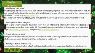 Fasilitas
Internet
1. WorldWideWeb (www)
www atau yang lebih dikenal dengan web adalah tempat penyimpanan atau menampilkan halaman web. Kita
dapat mengakses berbagai informasi melalui web baik yang berupa teks, gambar, suara, film, maupun animasi
multimedia. Contoh: http:// www.detik.com
http à hyper text transfer protocol, yang merupakan bahasa yang digunakan untuk mentransfer text.
2. Mesin pencari (search engine)
Search engine adalah web yang digunakan untuk mencari informasi di internet. Informasi yang dapat dicari
yaitu berupa web, gambar, video, peta, dll. Contoh web yang menyediakan fasilitas mesin pencari adalah
google (http://www.google.com) dan yahoo! (http://www.yahoo.com)
3. E-mail (electronic mail)
e-mail yaiu surat elektonik yang dikirimkan melalui internet. E-mail digunakan untuk berkomunikasi atau
berhubungan langsung dengan orang lain melalui surat elektronik.
4. Kelompok diskusi (mailing list)
Kelompok diskusi (mailing list) adalah fasilitas untuk berdiskusi menggunakan fasilitas e-mail diinternet.
 