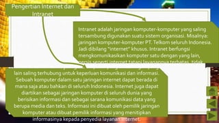 Pengertian Internet dan
Intranet
Intranet adalah jaringan komputer-komputer yang saling
tersambung digunakan suatu sistem organisasi. Misalnya:
jaringan komputer-komputer PT.Telkom seluruh Indonesia.
Jadi dibilang “internet” khusus. Intranet berfungsi
mengkomunikasikan komputer satu dengan yang lain,
persis seperti internet tatapi layanannya terbatas, tidak
seluas dan seberagam di internet.Internet adalah suatu jaringan komputer yang satu dengan yang
lain saling terhubung untuk keperluan komunikasi dan informasi.
Sebuah komputer dalam satu jaringan internet dapat berada di
mana saja atau bahkan di seluruh Indonesia. Internet juga dapat
diartikan sebagai jaringan komputer di seluruh dunia yang
berisikan informasi dan sebagai sarana komunikasi data yang
berupa media dan teks. Informasi ini dibuat oleh pemilik jaringan
komputer atau dibuat pemilik informasi yang menitipkan
informasinya kepada penyedia layanan internet.
 
