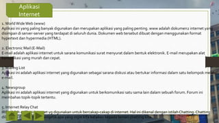 Aplikasi
Internet
1.WorldWideWeb (www)
Aplikasi ini yang paling banyak digunakan dan merupakan aplikasi yang paling penting. www adalah dokumen2 internet yang
disimpan di server-server yang terdapat di seluruh dunia. Dokumen web tersebut dibuat dengan menggunakan format
hypertext dan hypermedia (HTML).
2. Electronic Mail (E-Mail)
E-mail adalah aplikasi internet untuk sarana komunikasi surat menyurat dalam bentuk elektronik. E-mail merupakan alat
komunikasi yang murah dan cepat.
3. Mailing List
Aplikasi ini adalah aplikasi internet yang digunakan sebagai sarana diskusi atau bertukar informasi dalam satu kelompok melalui
e-mail.
4. Newsgroup
Aplikasi ini adalah aplikasi internet yang digunakan untuk berkomunikasi satu sama lain dalam sebuah forum. Forum ini
membahas topik-topik tertentu.
5. Internet Relay Chat
IRC adalah aplikasi internet yg digunakan untuk bercakap-cakap di internet. Hal ini dikenal dengan istilah Chatting. Chatting
dilakukan dengan cara mengetik apa yang ingin kita katakan kepada teman chatting kita.
 