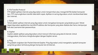 6. FileTransfer Protocol
FTP adalah aplikasi internet yang digunakan untuk mengirimkan atau mengambil file ke/dari komputer
lain. FTP memungkinkan transfer data lebih cepat. Aplikasi ini sering digunakan untuk mendownload data
dari internet.
7.Telnet
Telnet adalah aplikasi internet yang digunakan untuk mengakses komputer yang letaknya jauh.Telnet
dapat digunakan apabila kita memiliki IP address dari komputer yang akan diakses dan harus mempunyai
hak atas username dan passwordnya.
8. Gopher
Gopher adalah aplikasi yang digunakan untuk mencari informasi yang ada di internet. Untuk
menggunakan, kita harus menghubungkan dengan Gopher server.
9. Ping
Ping adalah singkatan dari Packet Internet Gopher. Ping digunakan untuk mengetahui apakah komputer
yang kita gunakan terhubung dengan komputer lain di Internet.
 