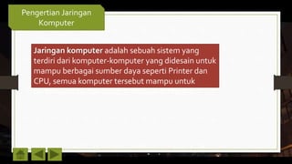 Pengertian Jaringan
Komputer
Jaringan komputer adalah sebuah sistem yang
terdiri dari komputer-komputer yang didesain untuk
mampu berbagai sumber daya seperti Printer dan
CPU, semua komputer tersebut mampu untuk
berkomunikasi dan dapat mengakses informasi
 