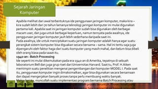 Sejarah Jaringan
Komputer
Apabila melihat dari awal terbentuknya ide penggunaan jaringan komputer, maka kira –
kira sudah lebih dari 70 tahun lamanya teknologi jaringan komputer ini mulai digunakan
pertama kali.Apabila saat ini jaringan komputer sudah bisa digunakan oleh berbagai
macam user, dan juga untuk berbagai keperluan, namun ternyata pada awalnya, ide
penggunaan jaringan komputer jauh lebih sederhana daripada saat ini.
Pada awalnya, ide untuk menciptakan suatu jaringan komputer adalah hanya agar suatu
perangkat sistem komputer bisa diguakan secara bersama – sama. Hal ini tentu saja juga
dipengaruhi oleh faktor haga dari suatu komputer yang masih mahal, dan belum bisa dibeli
oleh orang biasa pada saaat itu.
1940-an : Batch Processing
Ide seperti ini mulai dikemukakan pada era 1940-an di Amerika, tepatnya di sebuah
laboratorium Bell dan juga grup riset dari Univerrsitas Harvard. Saat tu, Prof. H.Aiken
memimpin suatu penelitian mengenai pengembangan dari komputer MODEL I. Pada saat
itu, penggunaan komputer ingin dimaksimalkan, agar bisa digunakan secara bersamaan
dan dapat mengerjakan banyak proses tanpa perlu membuang waktu banyak.
Maka dari itu, muncullah suatu implementasi program bernama Batch Processing atau
yang dalam bahasa Indonesia dikenal dengan istilah proses beruntun. Proses inilah yang
 