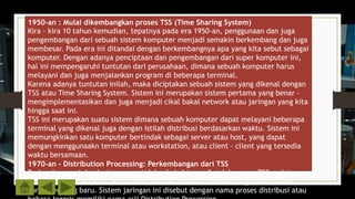 1950-an : Mulai dikembangkan proses TSS (Time Sharing System)
Kira – kira 10 tahun kemudian, tepatnya pada era 1950-an, penggunaan dan juga
pengembangan dari sebuah sistem komputer menjadi semakin berkembang dan juga
membesar. Pada era ini ditandai dengan berkembangnya apa yang kita sebut sebagai
komputer. Dengan adanya penciptaan dan pengembangan dari super komputer ini,
hal ini mempengaruhi tuntutan dari perusahaan, dimana sebuah komputer harus
melayani dan juga menjalankan program di beberapa terminal.
Karena adanya tuntutan inilah, maka diciptakan sebuah sistem yang dikenal dengan
TSS atau Time Sharing System. Sistem ini merupakan sistem pertama yang benar –
mengimplementasikan dan juga menjadi cikal bakal network atau jaringan yang kita
hingga saat ini.
TSS ini merupakan suatu sistem dimana sebuah komputer dapat melayani beberapa
terminal yang dikenal juga dengan istilah distribusi berdasarkan waktu. Sistem ini
memungkinkan satu komputer bertindak sebagai server atau host, yang dapat
dengan menggunaakn terminal atau workstation, atau client – client yang tersedia
waktu bersamaan.
1970-an – Distribution Processing: Perkembangan dari TSS
Perkembangan teknologi memang tidak ada habisnya. Setelah proses TSS mulai
berkembang, maka kira – kira tahun 1970-an mulailah berkembang suatu sistem
komputer yang baru. Sistem jaringan ini disebut dengan nama proses distribusi atau
 