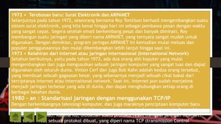 1972 + Terobosan baru: Surat Elektronik dan ARPANET
Selanjutnya pada tahun 1972, seseorang bernama Roy Tomlison berhasil mengembangkan suatu
sistem surat elektronik, yang kita kenal hingga hari ini sebagai pembawa pesan dengan waktu
yang sangat cepat. Segera setelah email berkembang pesat dan banyak diminati, Roy
membangun suatu jaringan yang diberi nama ARPANET, yang ternyata sangat mudah untuk
digunakan. Dengan demikian, program jaringan ARPANET ini kemudian mulai meluas dan
populer penggunaannya dan mulai dikembangkan lebih lanjut hingga saat ini.
1973 + Kelahiran dari internet atau jaringan internasional (International Network)
Setahun berikutnya, yaitu pada tahun 1973, ada dua orang ahli koputer yang mulai
mengembangkan dan juga mengusulkan sebuah jaringan komputer yang sangat luas dan dapat
digunakan oleh seluruh dunia. Vinton Cerf dan juga Bob Kahn adalah kedua orang tersebut,
yang membuat sebuah gagaasan besar, yang sebenarnya menjadi sebuah cikal bakal dari
terciptanya internet atau international network. Saat ini, internet pun sudah menjelma
menjadi jaringan terbesar yang ada di dunia, dan dapat menghubungkan setiap orang di
berbagai belahan dunia.
1980 – an : Standarisasi jaringan dengan menggunakan TCP/IP
Dengan berkembangnya teknologi komputer, dan juga maraknya penciptaan komputer baru
hingga era 80-an, maka saat itu kebutuhan akan jaringan antar komputer menjadi semakin
banyak dan diminati. Karena itu, dibuatlah suatu protokol resmi mengeai jaringan internet.
Pada tahun 1982, sebuah protokol dibuat, yang diperi nama TCP (transmission Control
 