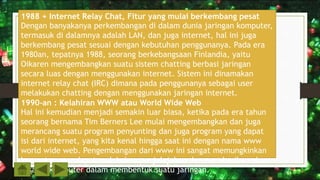 1988 + Internet Relay Chat, Fitur yang mulai berkembang pesat
Dengan banyakanya perkembangan di dalam dunia jaringan komputer,
termasuk di dalamnya adalah LAN, dan juga internet, hal ini juga
berkembang pesat sesuai dengan kebutuhan penggunanya. Pada era
1980an, tepatnya 1988, seorang berkebangsaan Finlandia, yaitu
Oikaren mengembangkan suatu sistem chatting berbasi jaringan
secara luas dengan menggunakan internet. Sistem ini dinamakan
internet relay chat (IRC) dimana pada penggunanya sebagai user
melakukan chatting dengan menggunakan jaringan internet.
1990-an : Kelahiran WWW atau World Wide Web
Hal ini kemudian menjadi semakin luar biasa, ketika pada era tahun
seorang bernama Tim Berners Lee mulai mengembangkan dan juga
merancang suatu program penyunting dan juga program yang dapat
isi dari internet, yang kita kenal hingga saat ini dengan nama www
world wide web. Pengembangan dari www ini sangat memungkinkan
komputer agar dapat melakukan penjelajahan dan memberikan akses
sesama komputer dalam membentuk suatu jaringan.
 