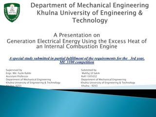 A Presentation on
Generation Electrical Energy Using the Excess Heat of
an Internal Combustion Engine
A special study submitted in partial fulfillment of the requirements for the 3rd year,
ME 3100 competition
Supervised by Submitted by
Engr. Md. Fazle Rabbi Mahfuj Ul Sakik
Assistant Professor Roll:1305032
Department of Mechanical Engineering Department of Mechanical Engineering
Khulna University of Engineering & Technology Khulna University of Engineering & Technology
Khulna-9203 Khulna -9203
 