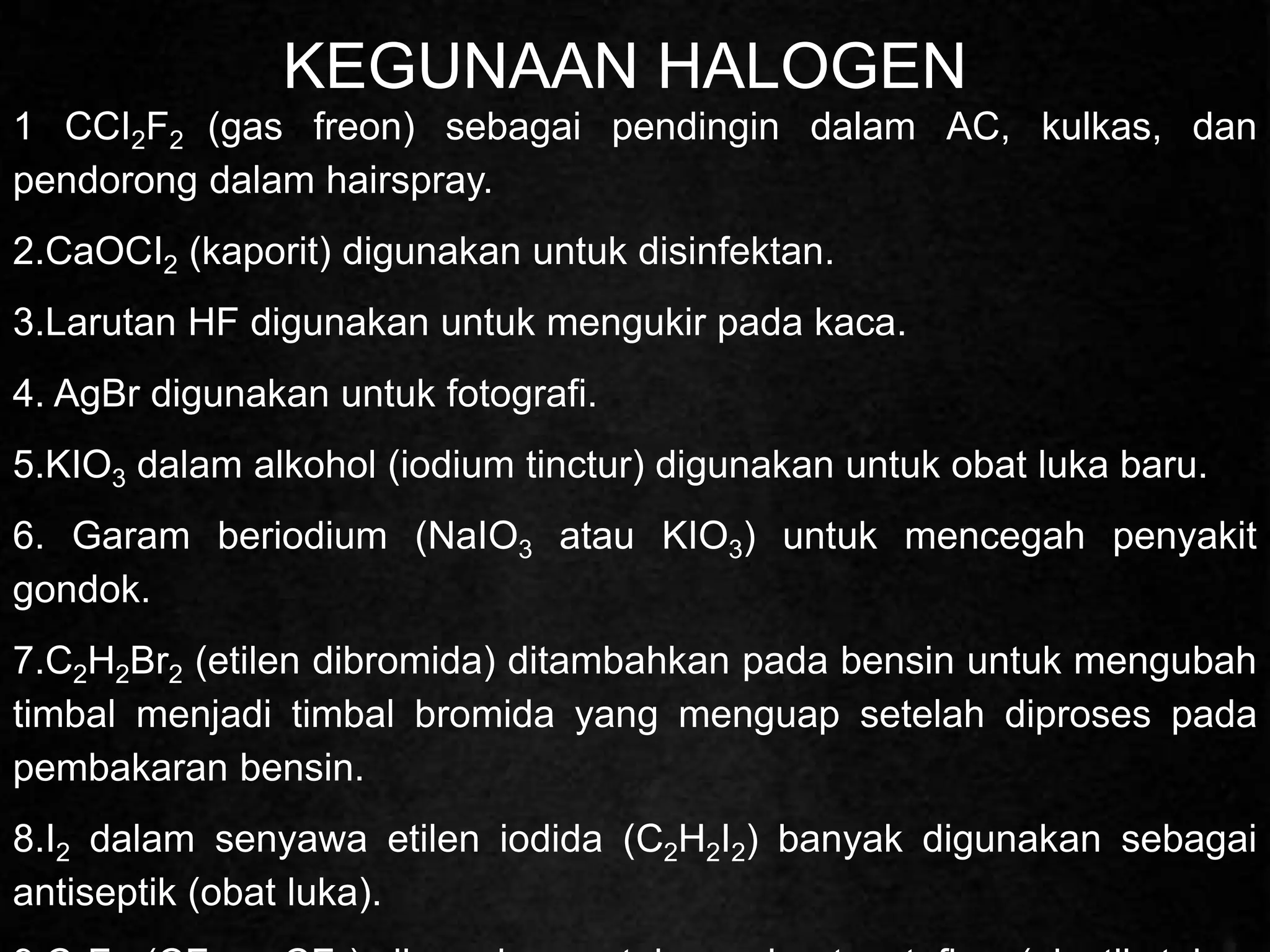 KEGUNAAN HALOGEN
1 CCI2F2 (gas freon) sebagai pendingin dalam AC, kulkas, dan
pendorong dalam hairspray.
2.CaOCI2 (kaporit) digunakan untuk disinfektan.
3.Larutan HF digunakan untuk mengukir pada kaca.
4. AgBr digunakan untuk fotografi.
5.KIO3 dalam alkohol (iodium tinctur) digunakan untuk obat luka baru.
6. Garam beriodium (NaIO3 atau KIO3) untuk mencegah penyakit
gondok.
7.C2H2Br2 (etilen dibromida) ditambahkan pada bensin untuk mengubah
timbal menjadi timbal bromida yang menguap setelah diproses pada
pembakaran bensin.
8.I2 dalam senyawa etilen iodida (C2H2I2) banyak digunakan sebagai
antiseptik (obat luka).
 