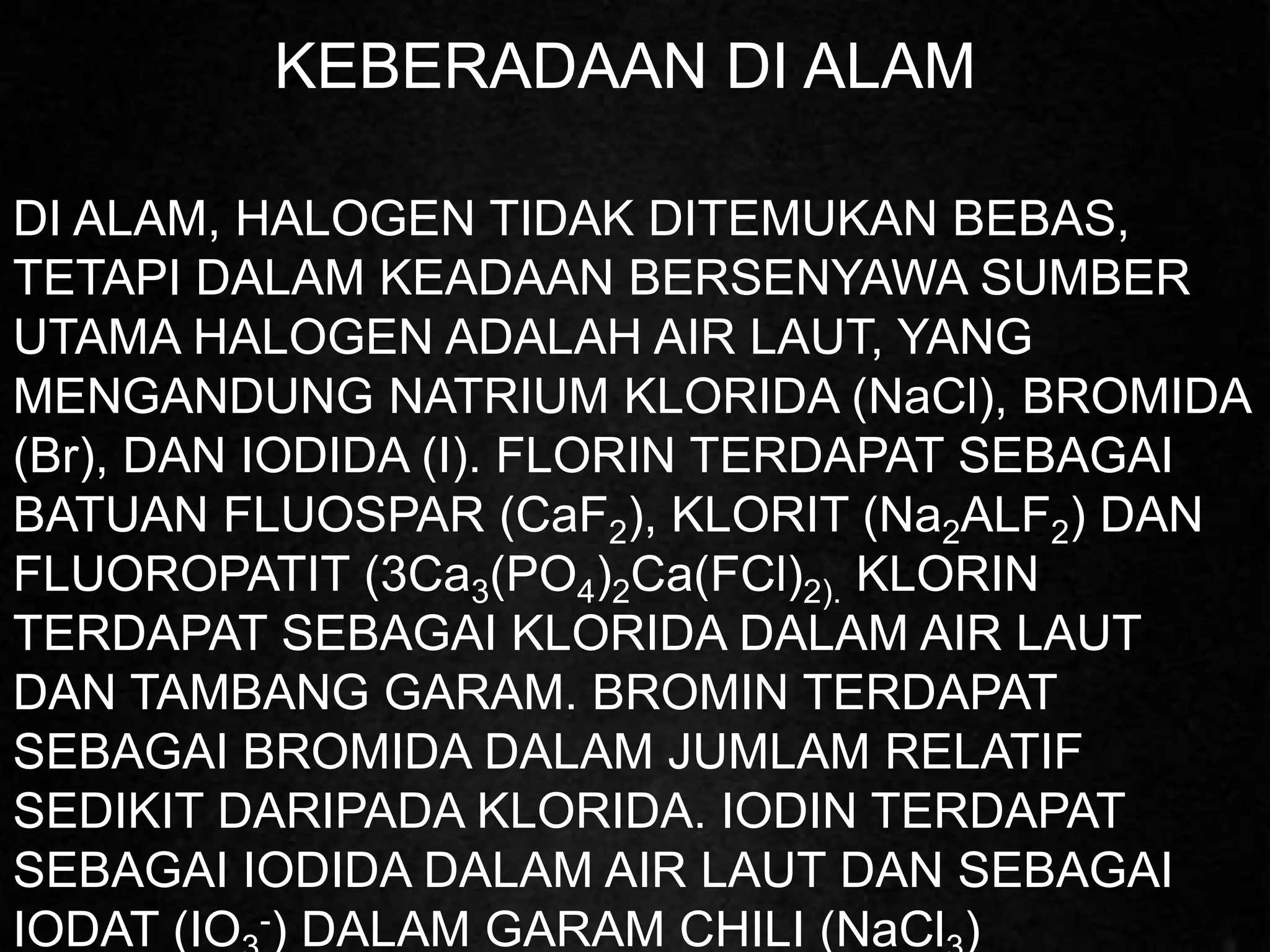 KEBERADAAN DI ALAM
DI ALAM, HALOGEN TIDAK DITEMUKAN BEBAS,
TETAPI DALAM KEADAAN BERSENYAWA SUMBER
UTAMA HALOGEN ADALAH AIR LAUT, YANG
MENGANDUNG NATRIUM KLORIDA (NaCl), BROMIDA
(Br), DAN IODIDA (I). FLORIN TERDAPAT SEBAGAI
BATUAN FLUOSPAR (CaF2), KLORIT (Na2ALF2) DAN
FLUOROPATIT (3Ca3(PO4)2Ca(FCl)2). KLORIN
TERDAPAT SEBAGAI KLORIDA DALAM AIR LAUT
DAN TAMBANG GARAM. BROMIN TERDAPAT
SEBAGAI BROMIDA DALAM JUMLAM RELATIF
SEDIKIT DARIPADA KLORIDA. IODIN TERDAPAT
SEBAGAI IODIDA DALAM AIR LAUT DAN SEBAGAI
IODAT (IO -) DALAM GARAM CHILI (NaCl )
 