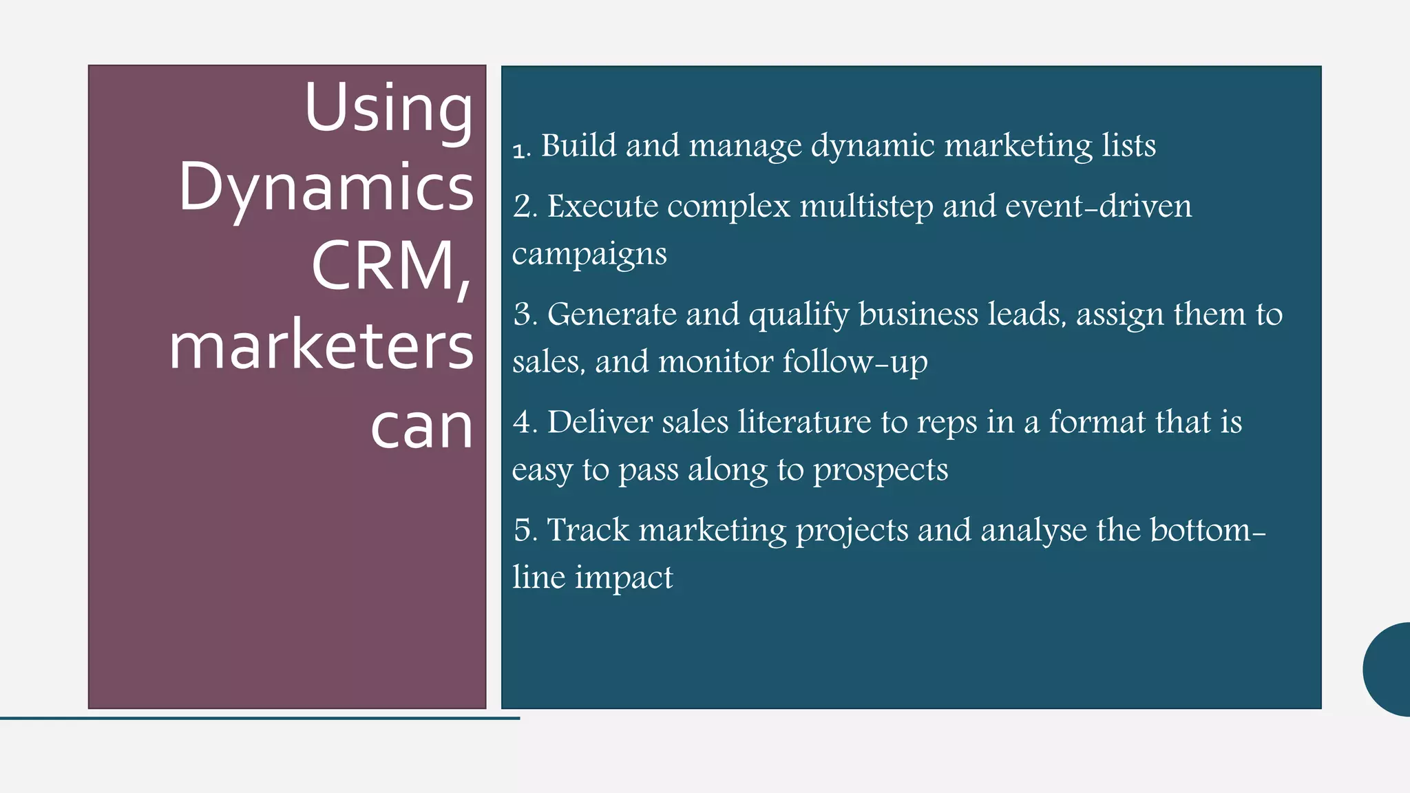 Using
Dynamics
CRM,
marketers
can
1. Build and manage dynamic marketing lists
2. Execute complex multistep and event-driven
campaigns
3. Generate and qualify business leads, assign them to
sales, and monitor follow-up
4. Deliver sales literature to reps in a format that is
easy to pass along to prospects
5. Track marketing projects and analyse the bottom-
line impact
 