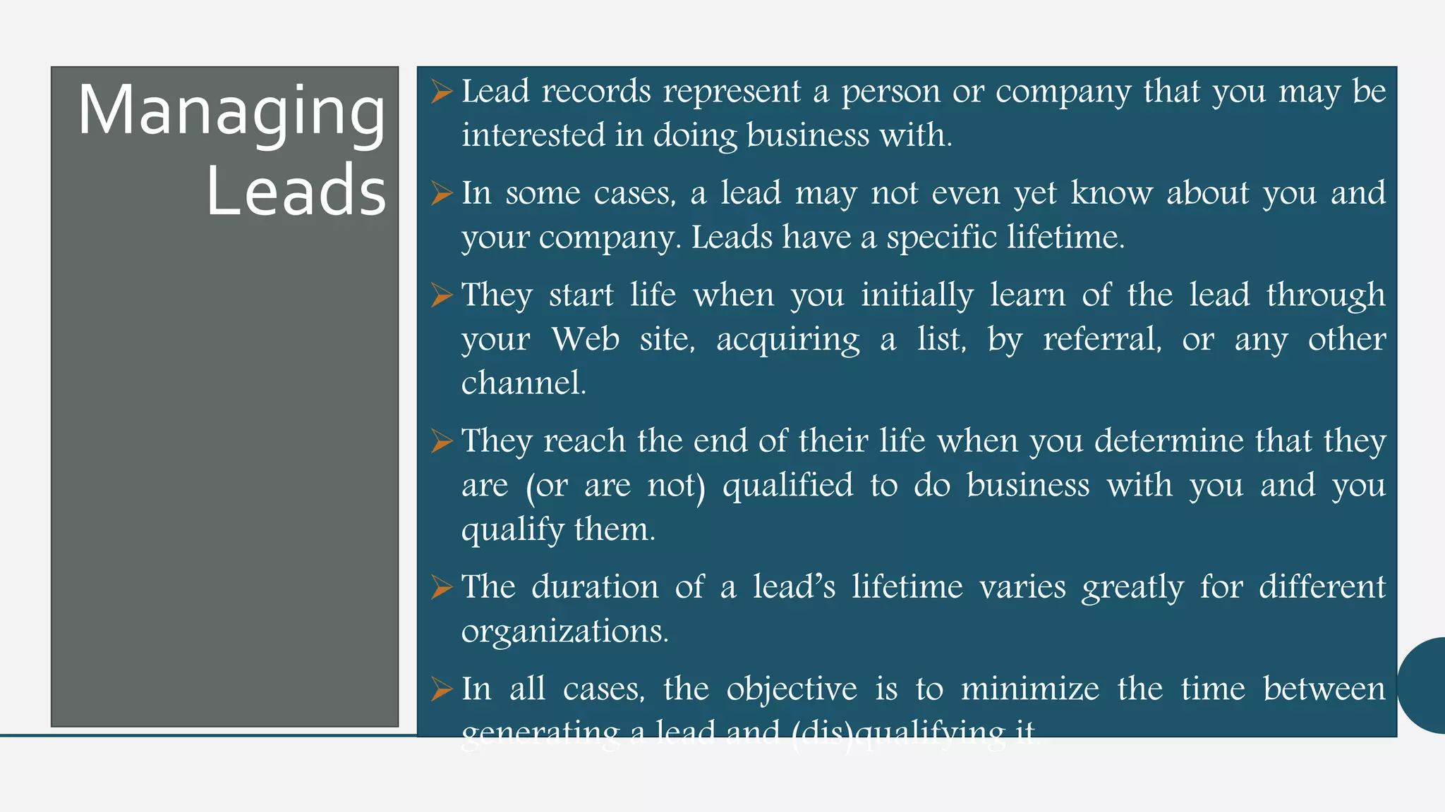 Managing
Leads
Lead records represent a person or company that you may be
interested in doing business with.
In some cases, a lead may not even yet know about you and
your company. Leads have a specific lifetime.
They start life when you initially learn of the lead through
your Web site, acquiring a list, by referral, or any other
channel.
They reach the end of their life when you determine that they
are (or are not) qualified to do business with you and you
qualify them.
The duration of a lead’s lifetime varies greatly for different
organizations.
In all cases, the objective is to minimize the time between
generating a lead and (dis)qualifying it.
 