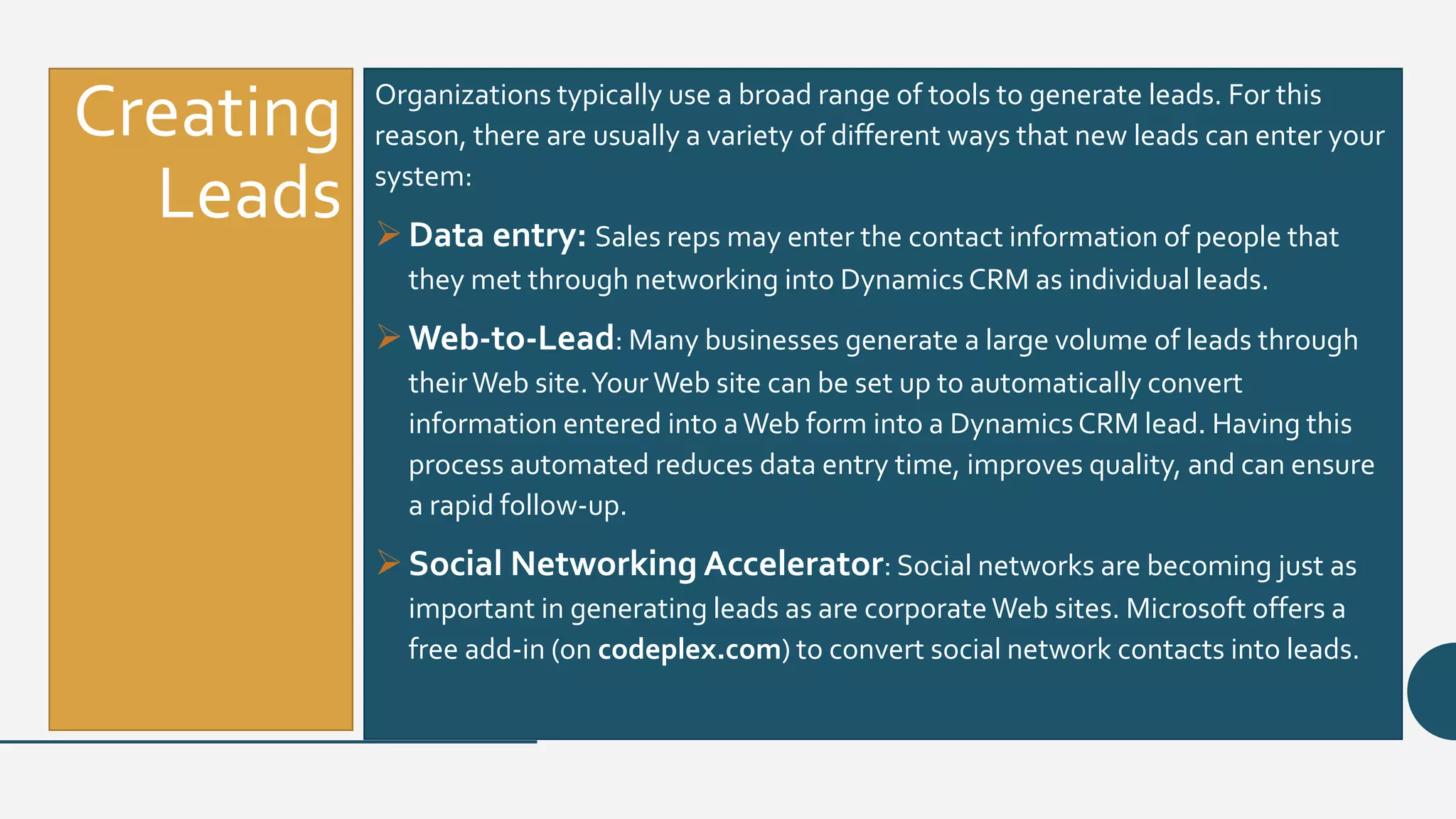 Creating
Leads
Organizations typically use a broad range of tools to generate leads. For this
reason, there are usually a variety of different ways that new leads can enter your
system:
Data entry: Sales reps may enter the contact information of people that
they met through networking into Dynamics CRM as individual leads.
Web-to-Lead: Many businesses generate a large volume of leads through
theirWeb site.YourWeb site can be set up to automatically convert
information entered into aWeb form into a Dynamics CRM lead. Having this
process automated reduces data entry time, improves quality, and can ensure
a rapid follow-up.
Social Networking Accelerator: Social networks are becoming just as
important in generating leads as are corporateWeb sites. Microsoft offers a
free add-in (on codeplex.com) to convert social network contacts into leads.
 