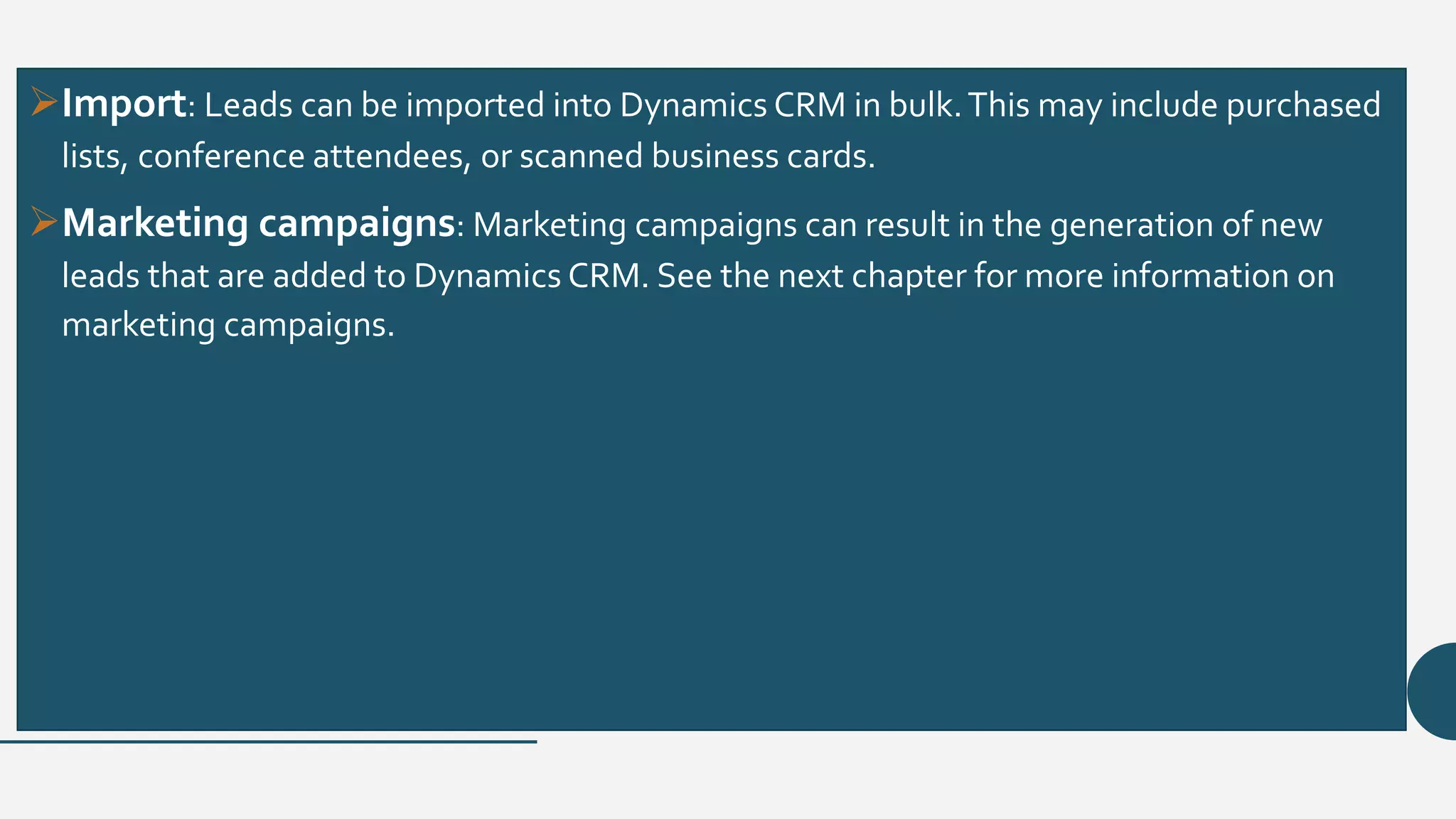 Import: Leads can be imported into Dynamics CRM in bulk.This may include purchased
lists, conference attendees, or scanned business cards.
Marketing campaigns: Marketing campaigns can result in the generation of new
leads that are added to Dynamics CRM. See the next chapter for more information on
marketing campaigns.
 
