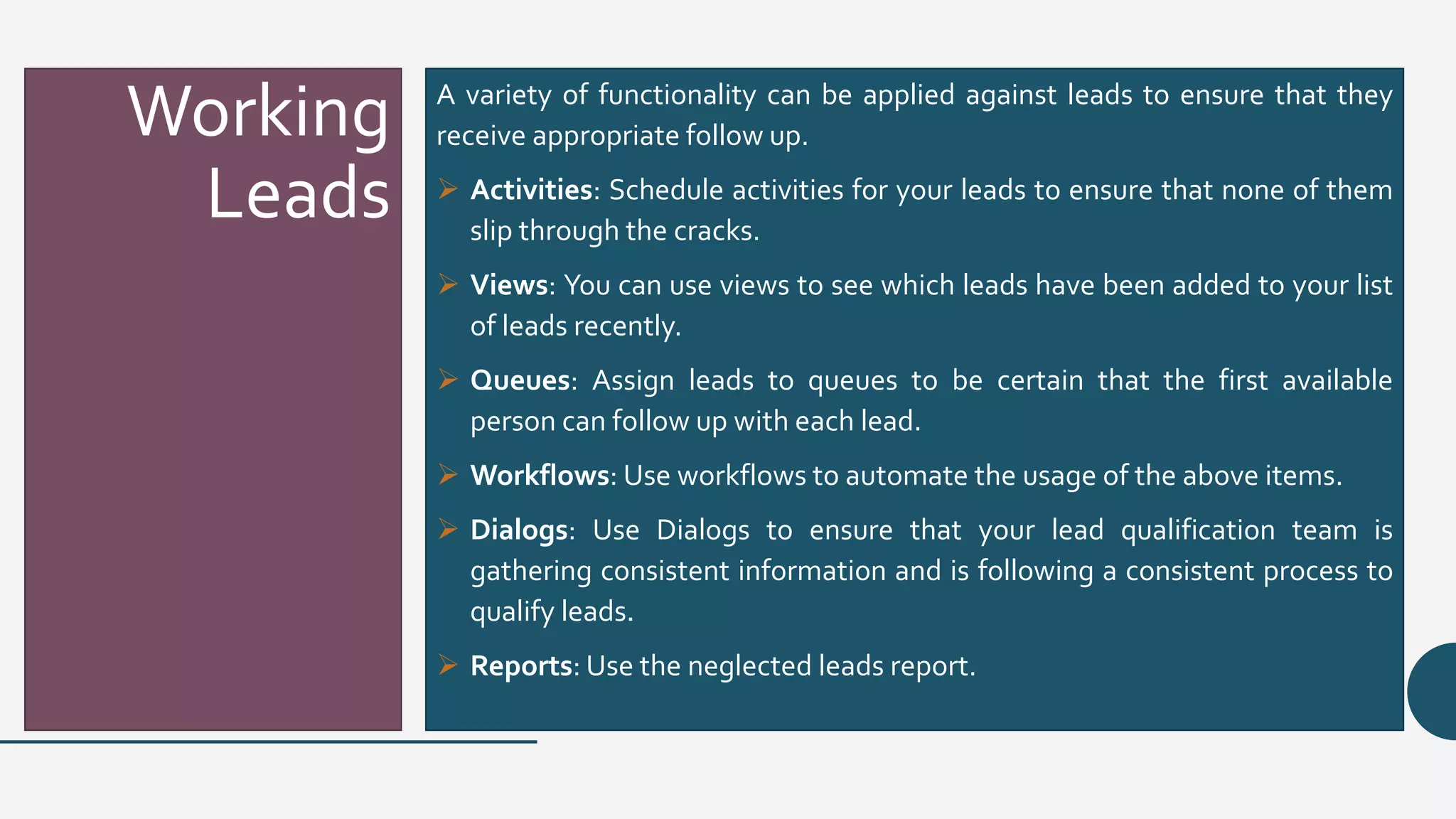 Working
Leads
A variety of functionality can be applied against leads to ensure that they
receive appropriate follow up.
 Activities: Schedule activities for your leads to ensure that none of them
slip through the cracks.
 Views: You can use views to see which leads have been added to your list
of leads recently.
 Queues: Assign leads to queues to be certain that the first available
person can follow up with each lead.
 Workflows: Use workflows to automate the usage of the above items.
 Dialogs: Use Dialogs to ensure that your lead qualification team is
gathering consistent information and is following a consistent process to
qualify leads.
 Reports: Use the neglected leads report.
 