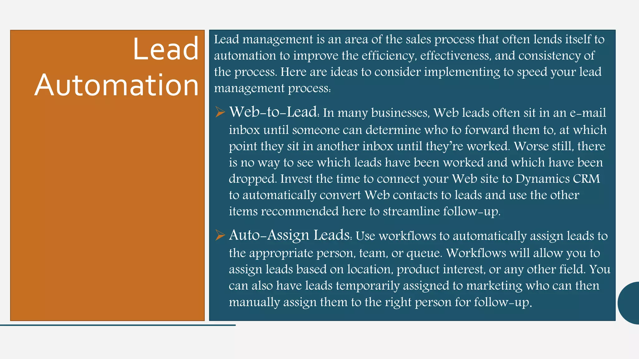 Lead
Automation
Lead management is an area of the sales process that often lends itself to
automation to improve the efficiency, effectiveness, and consistency of
the process. Here are ideas to consider implementing to speed your lead
management process:
Web-to-Lead: In many businesses, Web leads often sit in an e-mail
inbox until someone can determine who to forward them to, at which
point they sit in another inbox until they’re worked. Worse still, there
is no way to see which leads have been worked and which have been
dropped. Invest the time to connect your Web site to Dynamics CRM
to automatically convert Web contacts to leads and use the other
items recommended here to streamline follow-up.
Auto-Assign Leads: Use workflows to automatically assign leads to
the appropriate person, team, or queue. Workflows will allow you to
assign leads based on location, product interest, or any other field. You
can also have leads temporarily assigned to marketing who can then
manually assign them to the right person for follow-up.
 