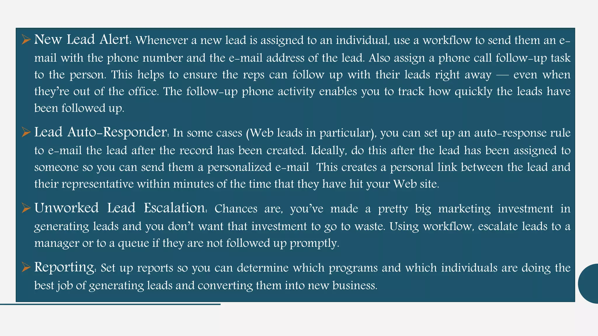 New Lead Alert: Whenever a new lead is assigned to an individual, use a workflow to send them an e-
mail with the phone number and the e-mail address of the lead. Also assign a phone call follow-up task
to the person. This helps to ensure the reps can follow up with their leads right away — even when
they’re out of the office. The follow-up phone activity enables you to track how quickly the leads have
been followed up.
Lead Auto-Responder: In some cases (Web leads in particular), you can set up an auto-response rule
to e-mail the lead after the record has been created. Ideally, do this after the lead has been assigned to
someone so you can send them a personalized e-mail This creates a personal link between the lead and
their representative within minutes of the time that they have hit your Web site.
Unworked Lead Escalation: Chances are, you’ve made a pretty big marketing investment in
generating leads and you don’t want that investment to go to waste. Using workflow, escalate leads to a
manager or to a queue if they are not followed up promptly.
Reporting: Set up reports so you can determine which programs and which individuals are doing the
best job of generating leads and converting them into new business.
 