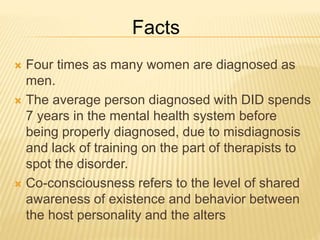  Four times as many women are diagnosed as
men.
 The average person diagnosed with DID spends
7 years in the mental health system before
being properly diagnosed, due to misdiagnosis
and lack of training on the part of therapists to
spot the disorder.
 Co-consciousness refers to the level of shared
awareness of existence and behavior between
the host personality and the alters
Facts
 
