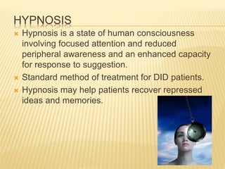 HYPNOSIS
 Hypnosis is a state of human consciousness
involving focused attention and reduced
peripheral awareness and an enhanced capacity
for response to suggestion.
 Standard method of treatment for DID patients.
 Hypnosis may help patients recover repressed
ideas and memories.
 