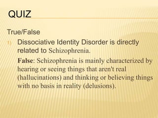 True/False
1) Dissociative Identity Disorder is directly
related to Schizophrenia.
False: Schizophrenia is mainly characterized by
hearing or seeing things that aren't real
(hallucinations) and thinking or believing things
with no basis in reality (delusions).
QUIZ
 