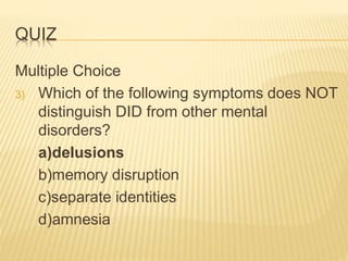 QUIZ
Multiple Choice
3) Which of the following symptoms does NOT
distinguish DID from other mental
disorders?
a)delusions
b)memory disruption
c)separate identities
d)amnesia
 